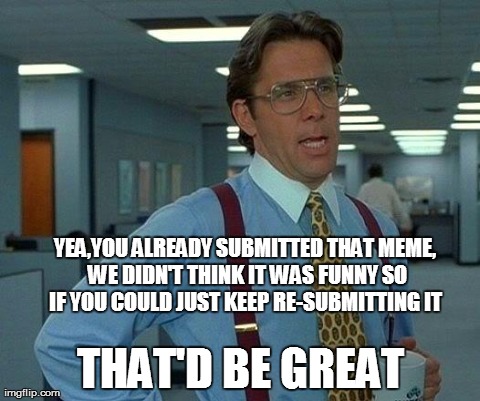 That Would Be Great Meme | YEA,YOU ALREADY SUBMITTED THAT MEME, WE DIDN'T THINK IT WAS FUNNY SO IF YOU COULD JUST KEEP RE-SUBMITTING IT  THAT'D BE GREAT | image tagged in memes,that would be great | made w/ Imgflip meme maker