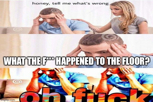 My head hurts | WHAT THE F*** HAPPENED TO THE FLOOR? | image tagged in honey tell me what's wrong,pokemon | made w/ Imgflip meme maker