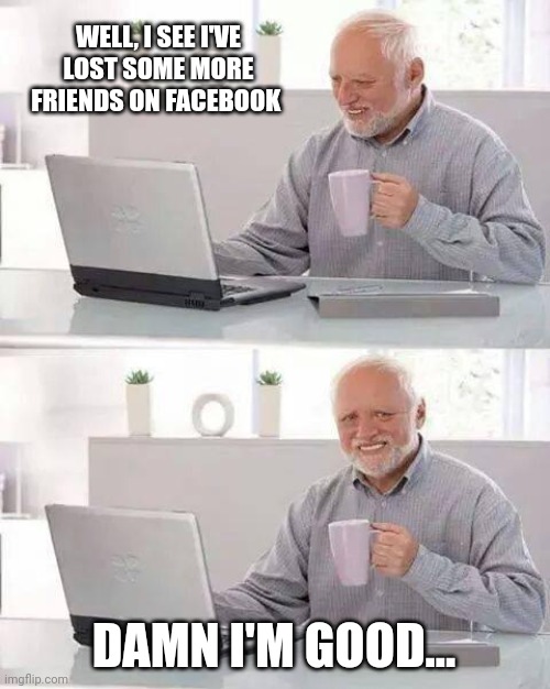 Hide the Pain Harold | WELL, I SEE I'VE LOST SOME MORE FRIENDS ON FACEBOOK; DAMN I'M GOOD... | image tagged in memes,hide the pain harold | made w/ Imgflip meme maker
