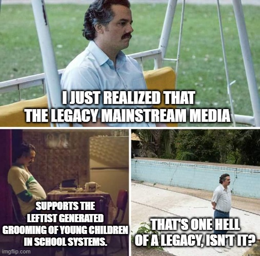 Yep . . . it's one hell of a legacy. | I JUST REALIZED THAT THE LEGACY MAINSTREAM MEDIA; SUPPORTS THE LEFTIST GENERATED GROOMING OF YOUNG CHILDREN IN SCHOOL SYSTEMS. THAT'S ONE HELL OF A LEGACY, ISN'T IT? | image tagged in sad pablo escobar | made w/ Imgflip meme maker