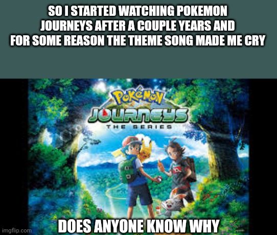 SO I STARTED WATCHING POKEMON JOURNEYS AFTER A COUPLE YEARS AND FOR SOME REASON THE THEME SONG MADE ME CRY; DOES ANYONE KNOW WHY | made w/ Imgflip meme maker