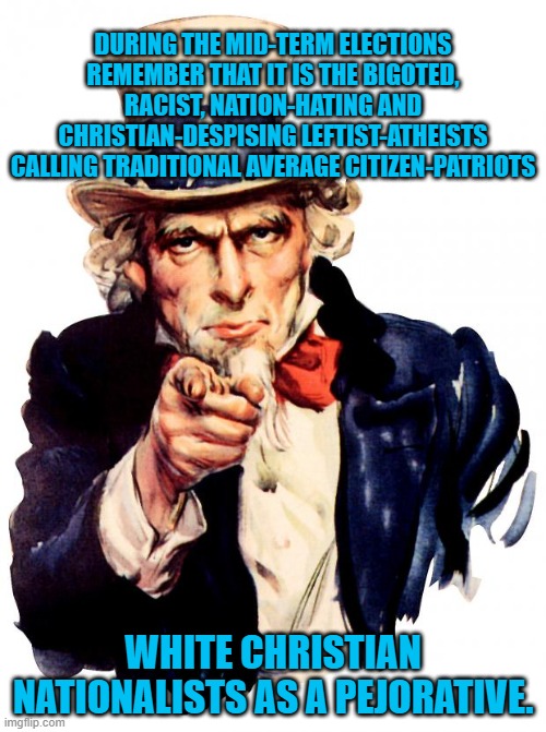 Let's never forget. | DURING THE MID-TERM ELECTIONS REMEMBER THAT IT IS THE BIGOTED, RACIST, NATION-HATING AND CHRISTIAN-DESPISING LEFTIST-ATHEISTS CALLING TRADITIONAL AVERAGE CITIZEN-PATRIOTS; WHITE CHRISTIAN NATIONALISTS AS A PEJORATIVE. | image tagged in uncle sam | made w/ Imgflip meme maker