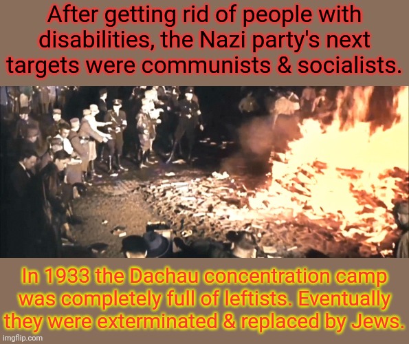 Some conservatives pretend Nazis were socialists. | After getting rid of people with
disabilities, the Nazi party's next
targets were communists & socialists. In 1933 the Dachau concentration camp was completely full of leftists. Eventually they were exterminated & replaced by Jews. | image tagged in book burning germany 1930s,history,fascism,holocaust,world war 2 | made w/ Imgflip meme maker
