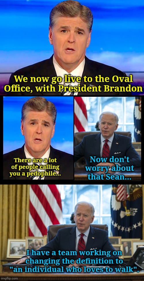 We now go live to the Oval Office, with President Brandon; There are a lot of people calling you a pedophile... Now don't worry about that Sean... I have a team working on changing the definition to "an individual who loves to walk". | image tagged in sean hannity fox news,blank black,biden in oval office | made w/ Imgflip meme maker