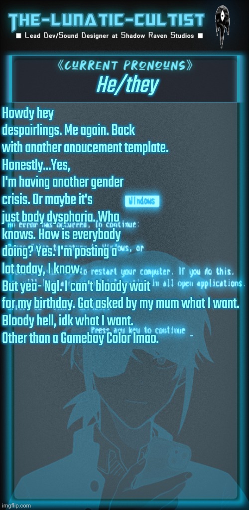 Well, I am a little more active. Yes. But doesn't mean I will be on August 12th (my birthday) | He/they; Howdy hey despairlings. Me again. Back with another anoucement template. 
Honestly...Yes, I'm having another gender crisis. Or maybe it's just body dysphoria. Who knows. How is everybody doing? Yes. I'm posting a lot today, I know.
But yea- Ngl. I can't bloody wait for my birthday. Got asked by my mum what I want.

Bloody hell, idk what I want.
Other than a Gameboy Color lmao. | image tagged in the-lunatic-cultist's cyberspace template | made w/ Imgflip meme maker