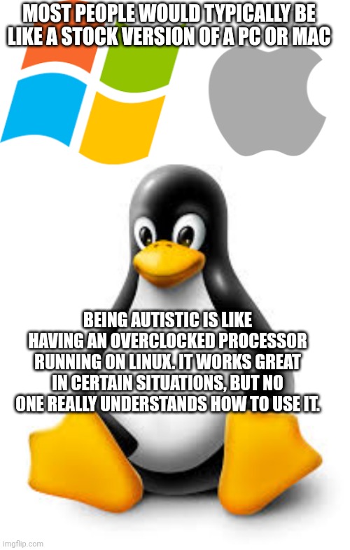 MOST PEOPLE WOULD TYPICALLY BE LIKE A STOCK VERSION OF A PC OR MAC; BEING AUTISTIC IS LIKE HAVING AN OVERCLOCKED PROCESSOR RUNNING ON LINUX. IT WORKS GREAT IN CERTAIN SITUATIONS, BUT NO ONE REALLY UNDERSTANDS HOW TO USE IT. | made w/ Imgflip meme maker