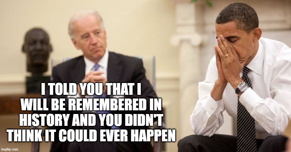 Joe Biden Obama Facepalm | I TOLD YOU THAT I WILL BE REMEMBERED IN HISTORY AND YOU DIDN'T THINK IT COULD EVER HAPPEN | image tagged in joe biden obama facepalm | made w/ Imgflip meme maker