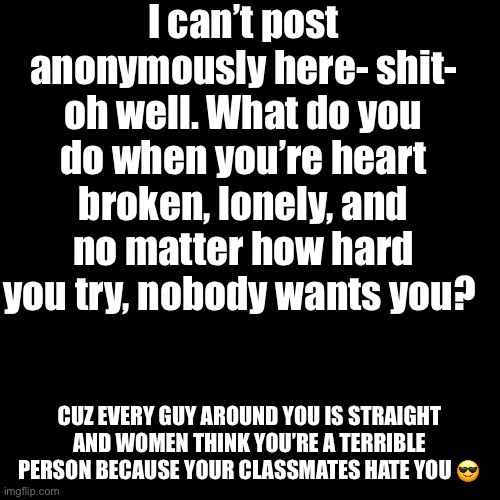 I just- need to talk to someone and feel normal for a minute- cuz being sad is exhausting lmao | I can’t post anonymously here- shit- oh well. What do you do when you’re heart broken, lonely, and no matter how hard you try, nobody wants you? CUZ EVERY GUY AROUND YOU IS STRAIGHT AND WOMEN THINK YOU’RE A TERRIBLE PERSON BECAUSE YOUR CLASSMATES HATE YOU 😎 | image tagged in memes,blank transparent square | made w/ Imgflip meme maker