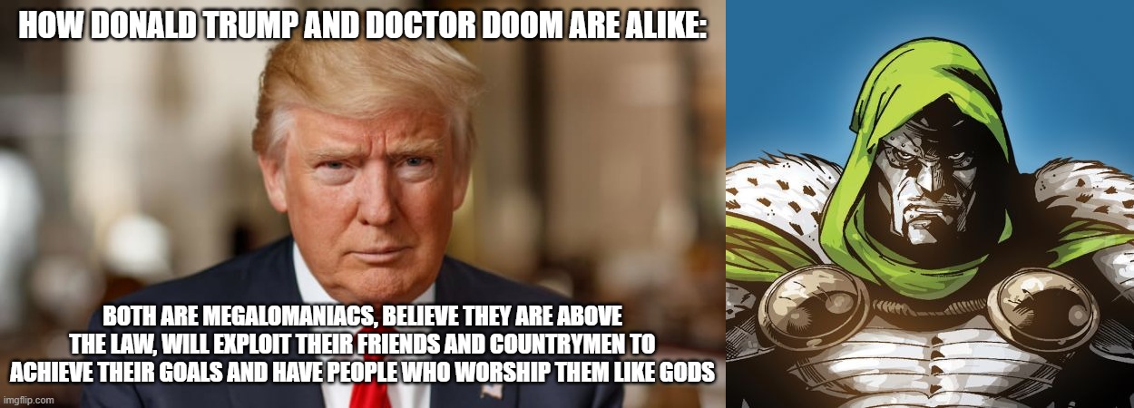 the differences are amazing! | HOW DONALD TRUMP AND DOCTOR DOOM ARE ALIKE:; BOTH ARE MEGALOMANIACS, BELIEVE THEY ARE ABOVE THE LAW, WILL EXPLOIT THEIR FRIENDS AND COUNTRYMEN TO ACHIEVE THEIR GOALS AND HAVE PEOPLE WHO WORSHIP THEM LIKE GODS | image tagged in donald trump,dr doom | made w/ Imgflip meme maker