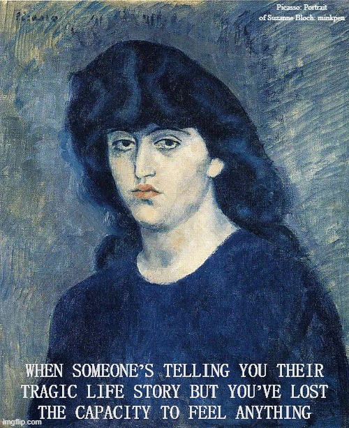 Numb | Picasso: Portrait of Suzanne Bloch: minkpen; WHEN SOMEONE’S TELLING YOU THEIR
TRAGIC LIFE STORY BUT YOU’VE LOST
THE CAPACITY TO FEEL ANYTHING | image tagged in art memes,picasso,tragedy,unfeeling,cold,emotionless | made w/ Imgflip meme maker