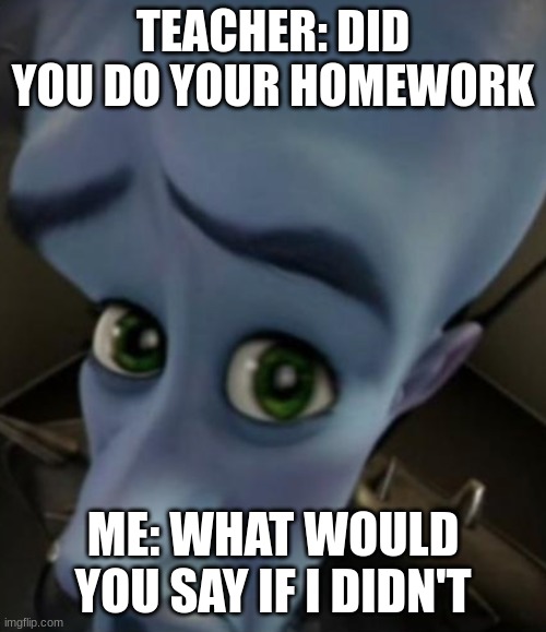 Sad Megamind | TEACHER: DID YOU DO YOUR HOMEWORK; ME: WHAT WOULD YOU SAY IF I DIDN'T | image tagged in sad megamind | made w/ Imgflip meme maker