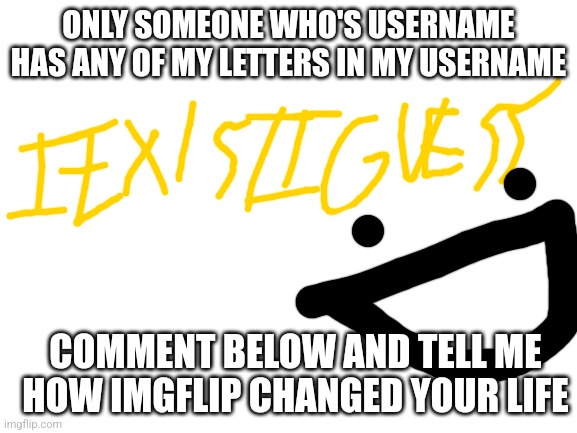 . | ONLY SOMEONE WHO'S USERNAME HAS ANY OF MY LETTERS IN MY USERNAME; COMMENT BELOW AND TELL ME HOW IMGFLIP CHANGED YOUR LIFE | image tagged in blank white template,username,imgflip,letters,life | made w/ Imgflip meme maker