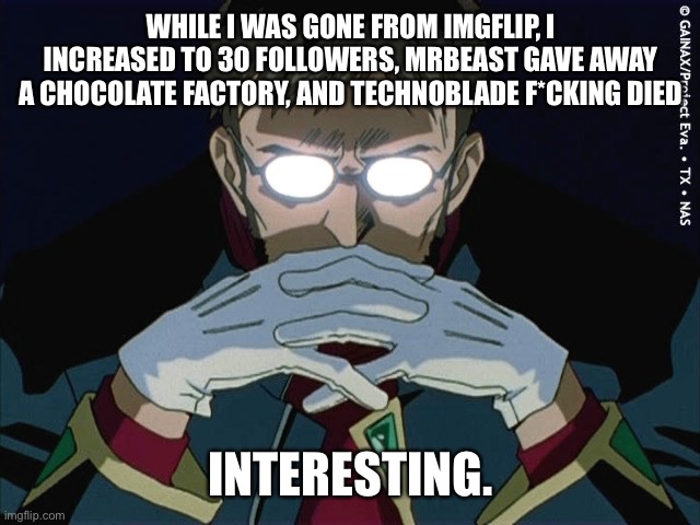Ye I’m back. | WHILE I WAS GONE FROM IMGFLIP, I INCREASED TO 30 FOLLOWERS, MRBEAST GAVE AWAY A CHOCOLATE FACTORY, AND TECHNOBLADE F*CKING DIED; INTERESTING. | image tagged in intresting | made w/ Imgflip meme maker