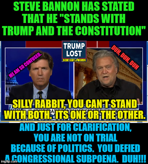 Yet more proof that Trump surrounded himself with dimwits.  Have fun in prison Steve. | STEVE BANNON HAS STATED THAT HE "STANDS WITH TRUMP AND THE CONSTITUTION"; DUH, DUH, DUH; ME AM SO CONFUSED. SILLY RABBIT, YOU CAN'T STAND WITH BOTH.  ITS ONE OR THE OTHER. AND JUST FOR CLARIFICATION, YOU ARE NOT ON TRIAL BECAUSE OF POLITICS.  YOU DEFIED A CONGRESSIONAL SUBPOENA.  DUH!!! | image tagged in trump lost,j4j6,insurrection,steve bannon,fox news | made w/ Imgflip meme maker