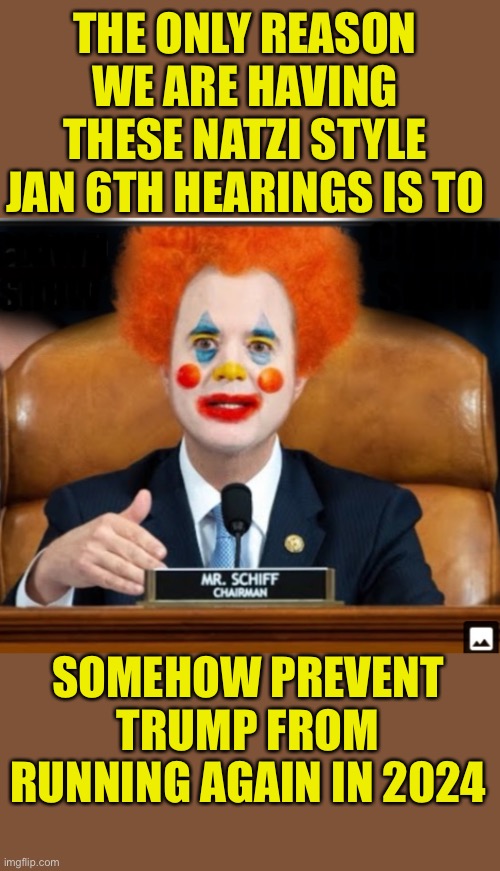 The Jan 6th Circus of The Circus Court |  THE ONLY REASON WE ARE HAVING THESE NATZI STYLE JAN 6TH HEARINGS IS TO; SOMEHOW PREVENT TRUMP FROM RUNNING AGAIN IN 2024 | image tagged in insane schiffty clownshit,judge kangaroo now presiding,send in the clowns,dont forget to tip your bozo | made w/ Imgflip meme maker