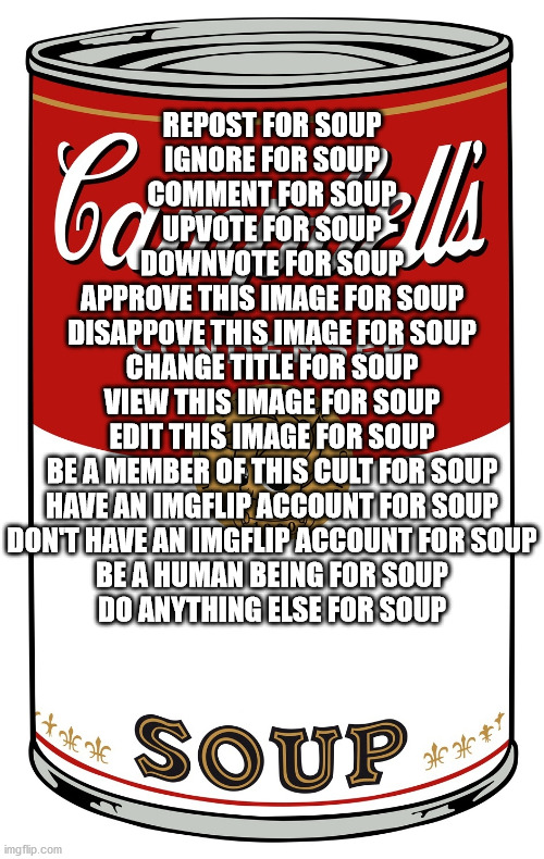 Change title for soup | REPOST FOR SOUP
IGNORE FOR SOUP
COMMENT FOR SOUP
UPVOTE FOR SOUP
DOWNVOTE FOR SOUP
APPROVE THIS IMAGE FOR SOUP
DISAPPOVE THIS IMAGE FOR SOUP
CHANGE TITLE FOR SOUP
VIEW THIS IMAGE FOR SOUP
EDIT THIS IMAGE FOR SOUP
BE A MEMBER OF THIS CULT FOR SOUP
HAVE AN IMGFLIP ACCOUNT FOR SOUP
DON'T HAVE AN IMGFLIP ACCOUNT FOR SOUP
BE A HUMAN BEING FOR SOUP
DO ANYTHING ELSE FOR SOUP | image tagged in change tags for soup | made w/ Imgflip meme maker