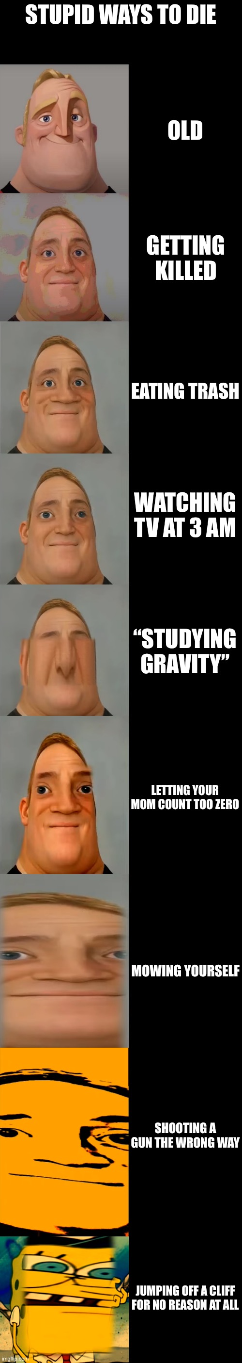 Mr incredible becoming idiot | STUPID WAYS TO DIE; OLD; GETTING KILLED; EATING TRASH; WATCHING TV AT 3 AM; “STUDYING GRAVITY”; LETTING YOUR MOM COUNT TOO ZERO; MOWING YOURSELF; SHOOTING A GUN THE WRONG WAY; JUMPING OFF A CLIFF FOR NO REASON AT ALL | image tagged in mr incredible becoming idiot template | made w/ Imgflip meme maker