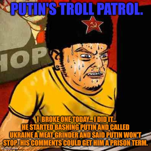 Russian Troll | PUTIN'S TROLL PATROL. I  BROKE ONE TODAY... I DID IT... HE STARTED BASHING PUTIN AND CALLED UKRAINE A MEAT GRINDER AND SAID PUTIN WON'T STOP.  HIS COMMENTS COULD GET HIM A PRISON TERM. | image tagged in russian troll | made w/ Imgflip meme maker