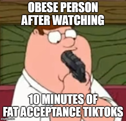 Peter Griffin suicide | OBESE PERSON AFTER WATCHING; 10 MINUTES OF FAT ACCEPTANCE TIKTOKS | image tagged in peter griffin suicide,tiktok,memes | made w/ Imgflip meme maker