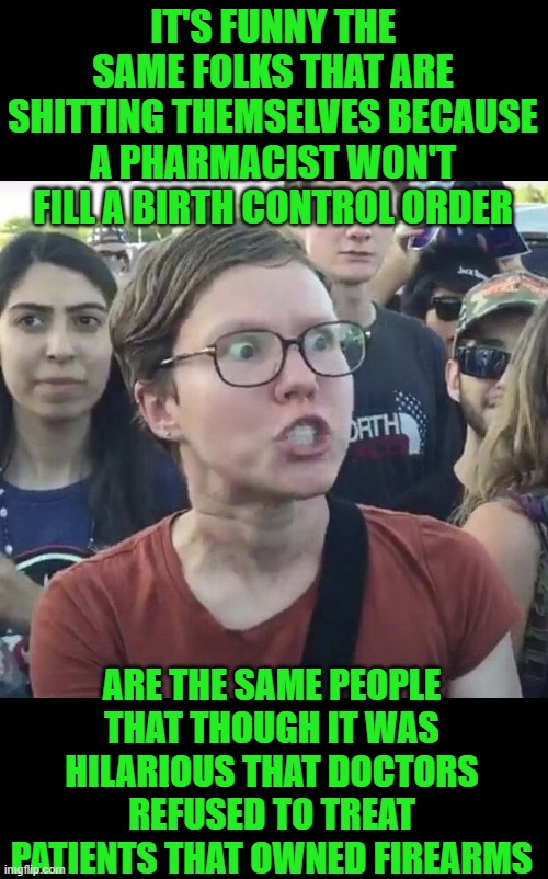 yep | IT'S FUNNY THE SAME FOLKS THAT ARE SHITTING THEMSELVES BECAUSE A PHARMACIST WON'T FILL A BIRTH CONTROL ORDER; ARE THE SAME PEOPLE THAT THOUGH IT WAS HILARIOUS THAT DOCTORS REFUSED TO TREAT PATIENTS THAT OWNED FIREARMS | image tagged in triggered feminist | made w/ Imgflip meme maker