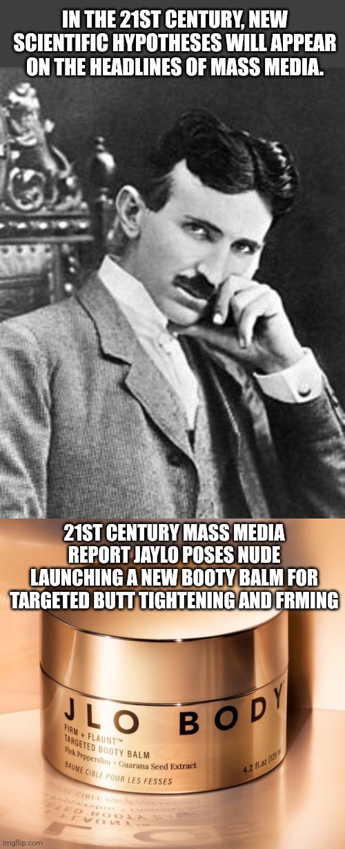 Tesla vs JayLo | IN THE 21ST CENTURY, NEW SCIENTIFIC HYPOTHESES WILL APPEAR ON THE HEADLINES OF MASS MEDIA. 21ST CENTURY MASS MEDIA REPORT JAYLO POSES NUDE LAUNCHING A NEW BOOTY BALM FOR TARGETED BUTT TIGHTENING AND FRMING | image tagged in nikola tesla | made w/ Imgflip meme maker
