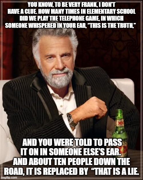 The Most Interesting Man In The World Meme | YOU KNOW, TO BE VERY FRANK, I DON'T HAVE A CLUE. HOW MANY TIMES IN ELEMENTARY SCHOOL DID WE PLAY THE TELEPHONE GAME, IN WHICH SOMEONE WHISPERED IN YOUR EAR, “THIS IS THE TRUTH,”; AND YOU WERE TOLD TO PASS IT ON IN SOMEONE ELSE’S EAR.  AND ABOUT TEN PEOPLE DOWN THE ROAD, IT IS REPLACED BY  “THAT IS A LIE. | image tagged in memes,the most interesting man in the world | made w/ Imgflip meme maker