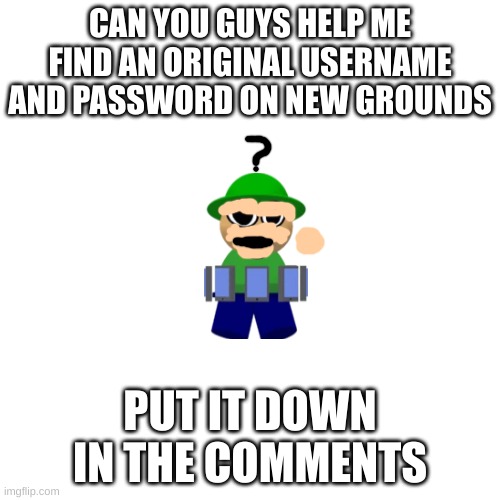 I'm trying to login | CAN YOU GUYS HELP ME FIND AN ORIGINAL USERNAME AND PASSWORD ON NEW GROUNDS; PUT IT DOWN IN THE COMMENTS | image tagged in memes,blank transparent square | made w/ Imgflip meme maker