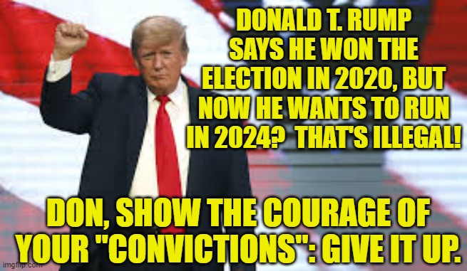 Trump- The Courage of HIs Convictions | DONALD T. RUMP SAYS HE WON THE ELECTION IN 2020, BUT NOW HE WANTS TO RUN IN 2024?  THAT'S ILLEGAL! DON, SHOW THE COURAGE OF YOUR "CONVICTIONS": GIVE IT UP. | image tagged in donald trump,2020 elections,donald trump is an idiot,election fraud,fake news,donald trump approves | made w/ Imgflip meme maker