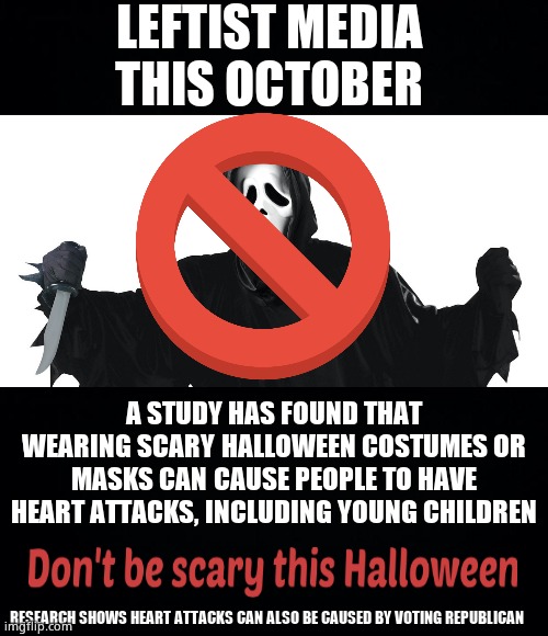 Coming soon | LEFTIST MEDIA 
THIS OCTOBER; A STUDY HAS FOUND THAT WEARING SCARY HALLOWEEN COSTUMES OR MASKS CAN CAUSE PEOPLE TO HAVE HEART ATTACKS, INCLUDING YOUNG CHILDREN; RESEARCH SHOWS HEART ATTACKS CAN ALSO BE CAUSED BY VOTING REPUBLICAN | image tagged in memes,leftists,liberal media,heart attack,halloween,political meme | made w/ Imgflip meme maker