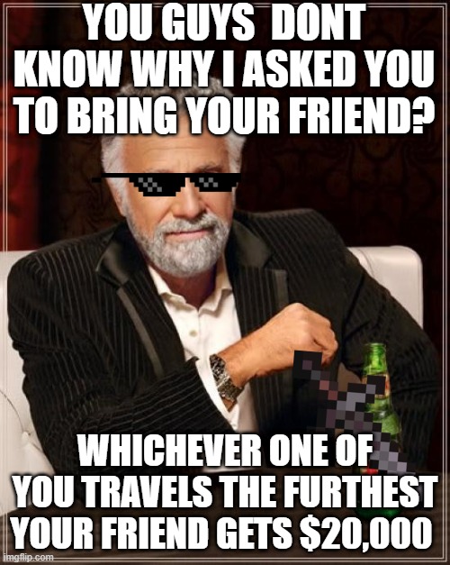 Beast Tells you a secret | YOU GUYS  DONT KNOW WHY I ASKED YOU TO BRING YOUR FRIEND? WHICHEVER ONE OF YOU TRAVELS THE FURTHEST YOUR FRIEND GETS $20,000 | image tagged in memes,the most interesting man in the world | made w/ Imgflip meme maker