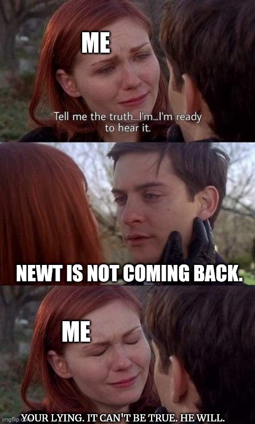 Literally every Maze Runner fan everywhere. | ME; NEWT IS NOT COMING BACK. ME; YOUR LYING. IT CAN'T BE TRUE. HE WILL. | image tagged in tell me the truth i'm ready to hear it,maze runner,sad but true | made w/ Imgflip meme maker