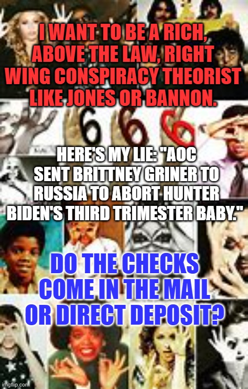 I'm only in it for the money! | I WANT TO BE A RICH, ABOVE THE LAW, RIGHT WING CONSPIRACY THEORIST LIKE JONES OR BANNON. HERE'S MY LIE: "AOC SENT BRITTNEY GRINER TO RUSSIA TO ABORT HUNTER BIDEN'S THIRD TRIMESTER BABY."; DO THE CHECKS COME IN THE MAIL OR DIRECT DEPOSIT? | image tagged in politics | made w/ Imgflip meme maker