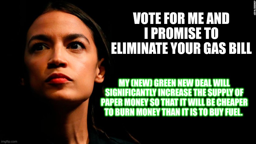 ocasio-cortez super genius | VOTE FOR ME AND I PROMISE TO ELIMINATE YOUR GAS BILL; MY (NEW) GREEN NEW DEAL WILL SIGNIFICANTLY INCREASE THE SUPPLY OF PAPER MONEY SO THAT IT WILL BE CHEAPER TO BURN MONEY THAN IT IS TO BUY FUEL. | image tagged in ocasio-cortez super genius | made w/ Imgflip meme maker