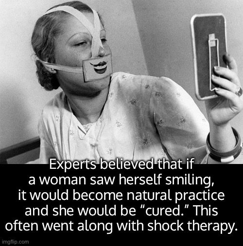 A 1930s treatment used to condition a woman into always wearing a smile. | Experts believed that if a woman saw herself smiling, it would become natural practice and she would be “cured.” This often went along with shock therapy. | image tagged in funny memes,sexual politics,relationships,womens rights | made w/ Imgflip meme maker
