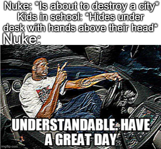 Understandable, Have a Great Day. |  Nuke: *Is about to destroy a city*; Kids in school: *Hides under desk with hands above their head*; Nuke: | image tagged in understandable have a great day | made w/ Imgflip meme maker