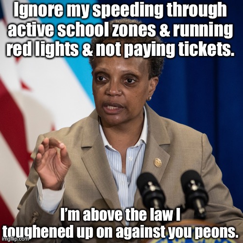 Rules for Thee are NOT for Me! | Ignore my speeding through active school zones & running red lights & not paying tickets. I’m above the law I toughened up on against you peons. | image tagged in lori lightfoot,traffic tickets,corruption,chicagoland | made w/ Imgflip meme maker