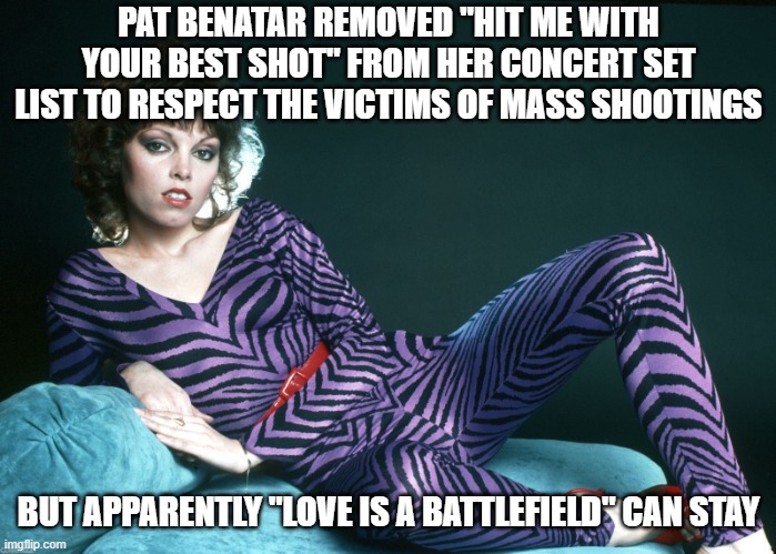 Enough with the virtue-signaling already! | PAT BENATAR REMOVED "HIT ME WITH YOUR BEST SHOT" FROM HER CONCERT SET LIST TO RESPECT THE VICTIMS OF MASS SHOOTINGS; BUT APPARENTLY "LOVE IS A BATTLEFIELD" CAN STAY | image tagged in pat benatar | made w/ Imgflip meme maker