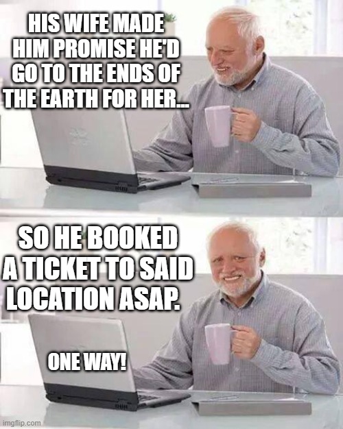 Nature Of Man 6 | HIS WIFE MADE HIM PROMISE HE'D GO TO THE ENDS OF THE EARTH FOR HER... SO HE BOOKED A TICKET TO SAID LOCATION ASAP. ONE WAY! | image tagged in memes,hide the pain harold,humor,lol so funny,funny memes,dark humor | made w/ Imgflip meme maker