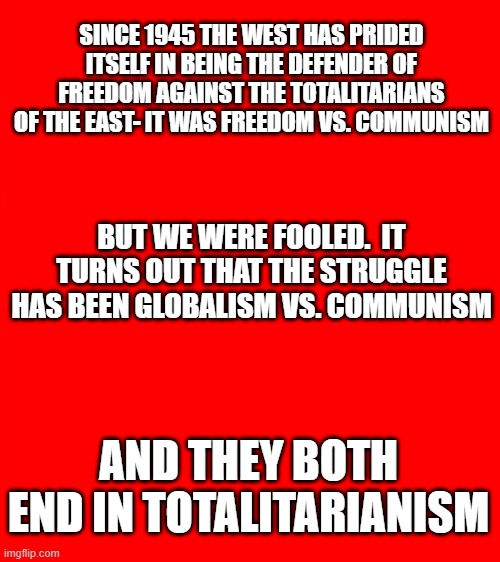 We got fooled again | SINCE 1945 THE WEST HAS PRIDED ITSELF IN BEING THE DEFENDER OF FREEDOM AGAINST THE TOTALITARIANS OF THE EAST- IT WAS FREEDOM VS. COMMUNISM; BUT WE WERE FOOLED.  IT TURNS OUT THAT THE STRUGGLE HAS BEEN GLOBALISM VS. COMMUNISM; AND THEY BOTH END IN TOTALITARIANISM | image tagged in bigass red blank template | made w/ Imgflip meme maker