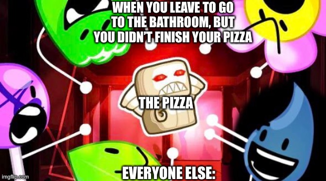 I would finish the pizza first | WHEN YOU LEAVE TO GO TO THE BATHROOM, BUT YOU DIDN’T FINISH YOUR PIZZA; THE PIZZA; EVERYONE ELSE: | image tagged in bfb 25 thumbnail | made w/ Imgflip meme maker