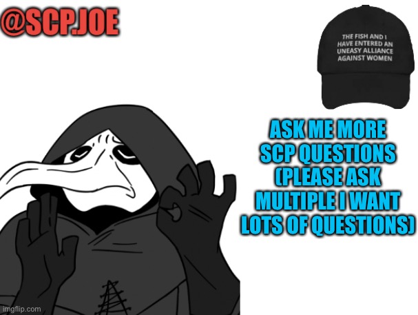 ASK ME MORE IM BORED | ASK ME MORE SCP QUESTIONS (PLEASE ASK MULTIPLE I WANT LOTS OF QUESTIONS) | image tagged in scp joe announcement temp | made w/ Imgflip meme maker
