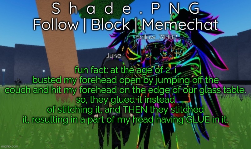 i don't know if this is related to ADHD. how did that not get infected?? | fun fact: at the age of 2, i busted my forehead open by jumping off the couch and hit my forehead on the edge of our glass table.
so, they glued it instead of stitching it, and THEN they stitched it, resulting in a part of my head having GLUE in it. | image tagged in null and shade in roblos but an announcement temp | made w/ Imgflip meme maker