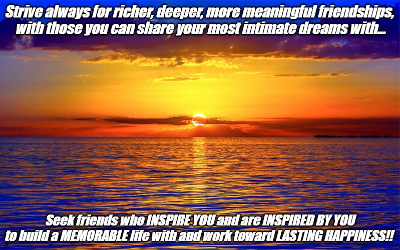 Inspirational Quotes | Strive always for richer, deeper, more meaningful friendships, 
with those you can share your most intimate dreams with... Seek friends who INSPIRE YOU and are INSPIRED BY YOU 
to build a MEMORABLE life with and work toward LASTING HAPPINESS!! | image tagged in inspirational quotes | made w/ Imgflip meme maker