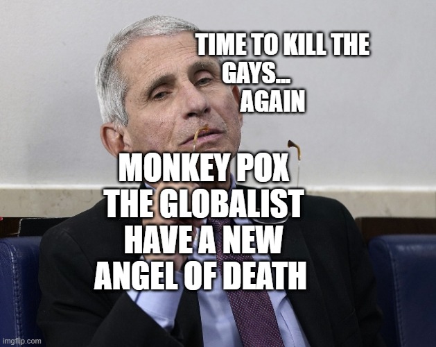 Dr. Fauci | TIME TO KILL THE GAYS...                  AGAIN; MONKEY POX THE GLOBALIST HAVE A NEW ANGEL OF DEATH | image tagged in dr fauci | made w/ Imgflip meme maker