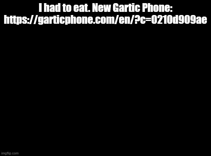 https://garticphone.com/en/?c=0210d909ae | I had to eat. New Gartic Phone: https://garticphone.com/en/?c=0210d909ae | image tagged in blank black,gartic phone | made w/ Imgflip meme maker