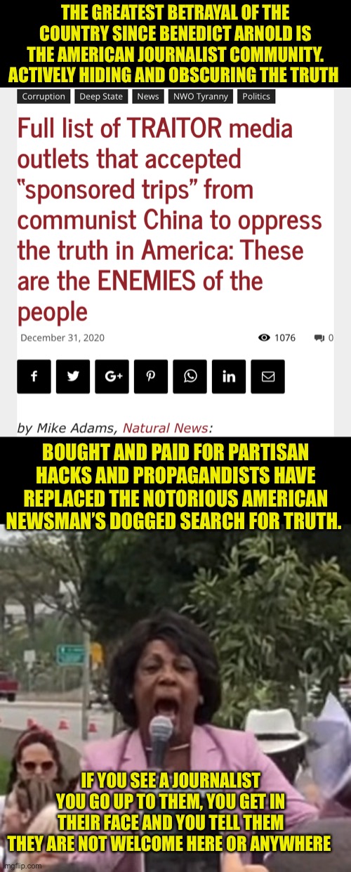 The betrayal of the American News Media | THE GREATEST BETRAYAL OF THE COUNTRY SINCE BENEDICT ARNOLD IS THE AMERICAN JOURNALIST COMMUNITY. ACTIVELY HIDING AND OBSCURING THE TRUTH; BOUGHT AND PAID FOR PARTISAN HACKS AND PROPAGANDISTS HAVE REPLACED THE NOTORIOUS AMERICAN NEWSMAN’S DOGGED SEARCH FOR TRUTH. IF YOU SEE A JOURNALIST YOU GO UP TO THEM, YOU GET IN THEIR FACE AND YOU TELL THEM THEY ARE NOT WELCOME HERE OR ANYWHERE | image tagged in maxine waters,most journalist have no integrity,hiding the truth is not a journalists job,the list of traitors is long | made w/ Imgflip meme maker