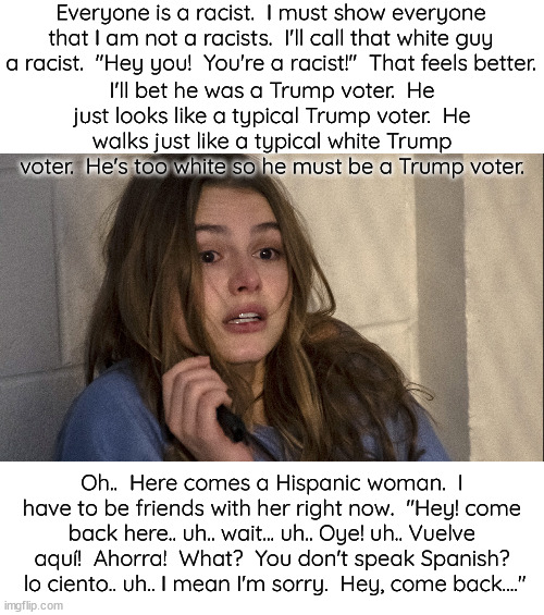 A day in the life of a white race obsessed Democrat. | Everyone is a racist.  I must show everyone that I am not a racists.  I'll call that white guy a racist.  "Hey you!  You're a racist!"  That | image tagged in race obsession is racism,just treat everyone the same,no special favors based on skin color | made w/ Imgflip meme maker