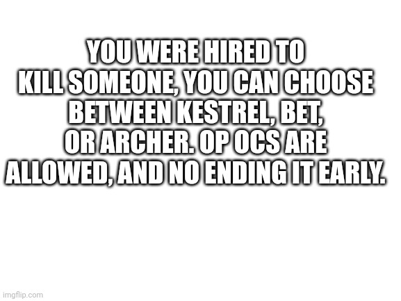 Blank White Template | YOU WERE HIRED TO KILL SOMEONE, YOU CAN CHOOSE BETWEEN KESTREL, BET, OR ARCHER. OP OCS ARE ALLOWED, AND NO ENDING IT EARLY. | image tagged in blank white template | made w/ Imgflip meme maker