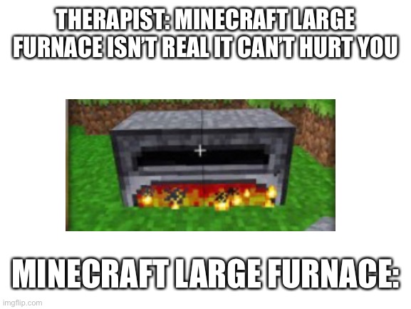 Blank White Template | THERAPIST: MINECRAFT LARGE FURNACE ISN’T REAL IT CAN’T HURT YOU; MINECRAFT LARGE FURNACE: | image tagged in blank white template | made w/ Imgflip meme maker