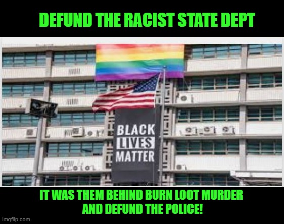 Defund the racist State Dept. | DEFUND THE RACIST STATE DEPT; IT WAS THEM BEHIND BURN LOOT MURDER 
AND DEFUND THE POLICE! | image tagged in lqjbqt,discrimminatin,racism,burn loot murder | made w/ Imgflip meme maker